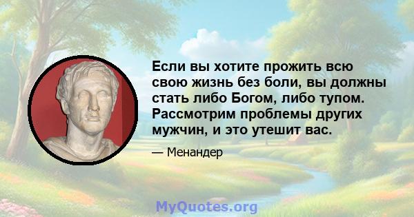 Если вы хотите прожить всю свою жизнь без боли, вы должны стать либо Богом, либо тупом. Рассмотрим проблемы других мужчин, и это утешит вас.