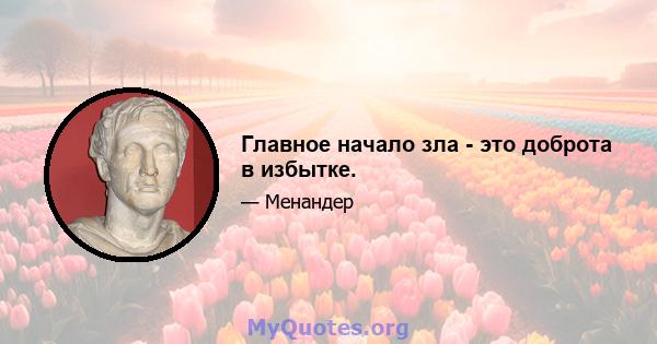 Главное начало зла - это доброта в избытке.