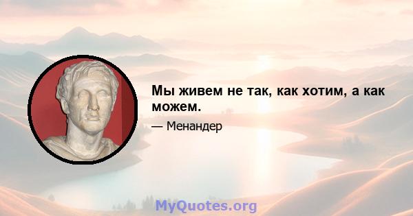 Мы живем не так, как хотим, а как можем.