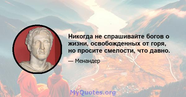 Никогда не спрашивайте богов о жизни, освобожденных от горя, но просите смелости, что давно.