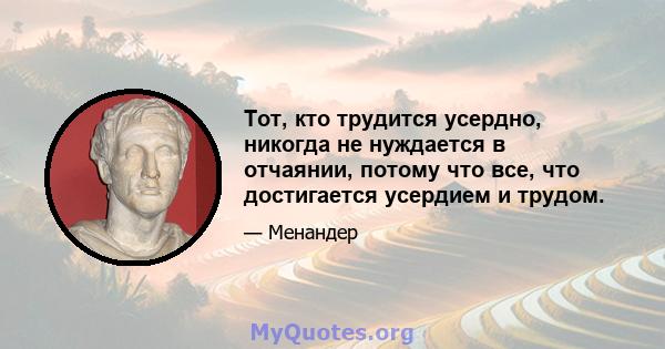 Тот, кто трудится усердно, никогда не нуждается в отчаянии, потому что все, что достигается усердием и трудом.