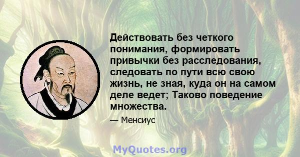 Действовать без четкого понимания, формировать привычки без расследования, следовать по пути всю свою жизнь, не зная, куда он на самом деле ведет; Таково поведение множества.