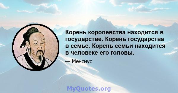 Корень королевства находится в государстве. Корень государства в семье. Корень семьи находится в человеке его головы.