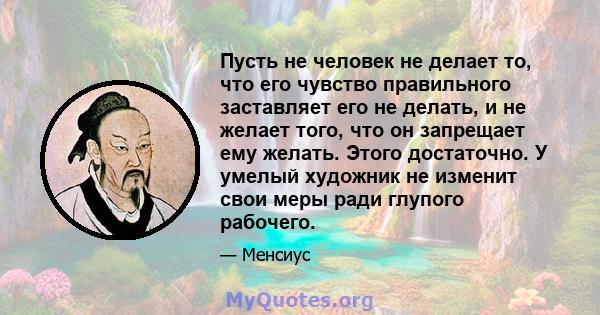 Пусть не человек не делает то, что его чувство правильного заставляет его не делать, и не желает того, что он запрещает ему желать. Этого достаточно. У умелый художник не изменит свои меры ради глупого рабочего.