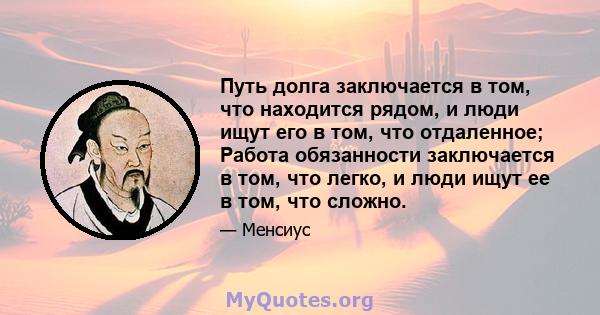 Путь долга заключается в том, что находится рядом, и люди ищут его в том, что отдаленное; Работа обязанности заключается в том, что легко, и люди ищут ее в том, что сложно.