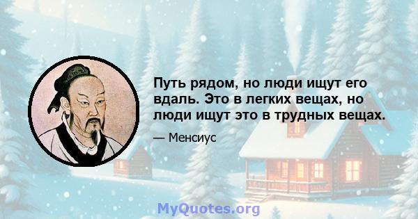 Путь рядом, но люди ищут его вдаль. Это в легких вещах, но люди ищут это в трудных вещах.