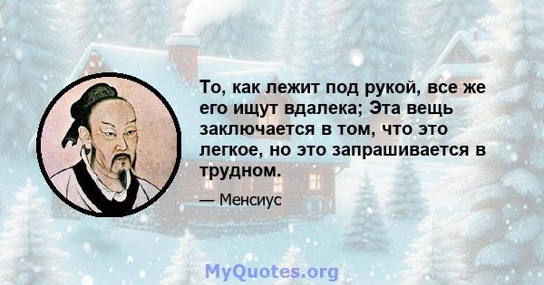 То, как лежит под рукой, все же его ищут вдалека; Эта вещь заключается в том, что это легкое, но это запрашивается в трудном.