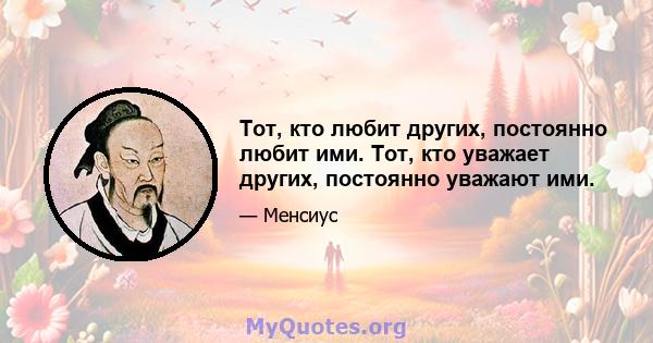 Тот, кто любит других, постоянно любит ими. Тот, кто уважает других, постоянно уважают ими.