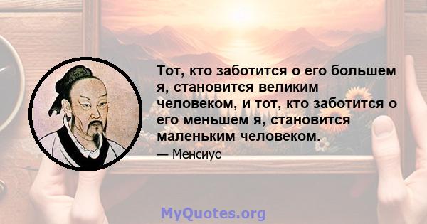 Тот, кто заботится о его большем я, становится великим человеком, и тот, кто заботится о его меньшем я, становится маленьким человеком.