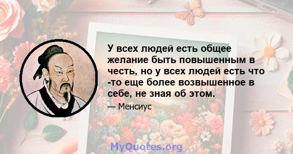 У всех людей есть общее желание быть повышенным в честь, но у всех людей есть что -то еще более возвышенное в себе, не зная об этом.