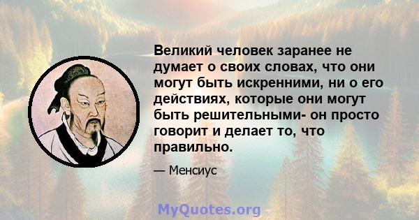 Великий человек заранее не думает о своих словах, что они могут быть искренними, ни о его действиях, которые они могут быть решительными- он просто говорит и делает то, что правильно.