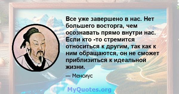 Все уже завершено в нас. Нет большего восторга, чем осознавать прямо внутри нас. Если кто -то стремится относиться к другим, так как к ним обращаются, он не сможет приблизиться к идеальной жизни.