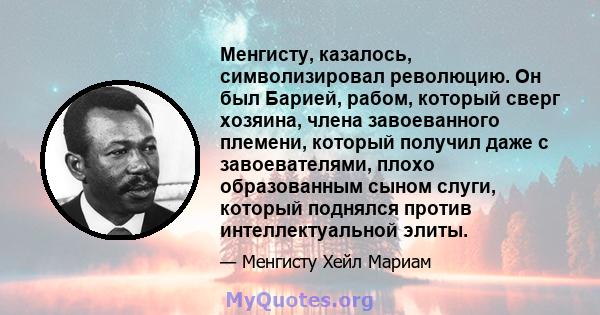 Менгисту, казалось, символизировал революцию. Он был Барией, рабом, который сверг хозяина, члена завоеванного племени, который получил даже с завоевателями, плохо образованным сыном слуги, который поднялся против