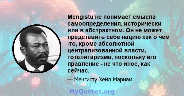 Mengistu не понимает смысла самоопределения, исторически или в абстрактном. Он не может представить себе нацию как о чем -то, кроме абсолютной централизованной власти, тоталитаризма, поскольку его правление - не что