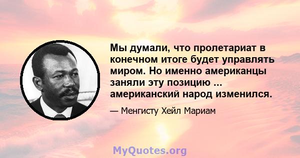 Мы думали, что пролетариат в конечном итоге будет управлять миром. Но именно американцы заняли эту позицию ... американский народ изменился.