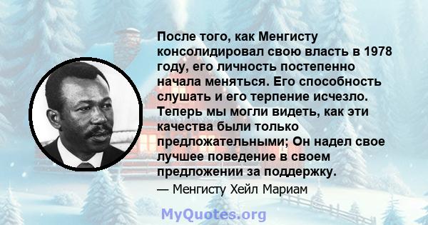 После того, как Менгисту консолидировал свою власть в 1978 году, его личность постепенно начала меняться. Его способность слушать и его терпение исчезло. Теперь мы могли видеть, как эти качества были только