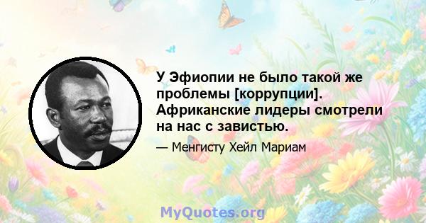 У Эфиопии не было такой же проблемы [коррупции]. Африканские лидеры смотрели на нас с завистью.