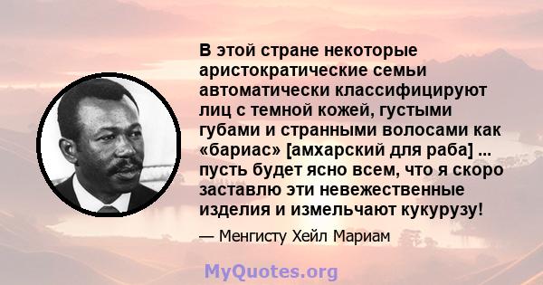 В этой стране некоторые аристократические семьи автоматически классифицируют лиц с темной кожей, густыми губами и странными волосами как «бариас» [амхарский для раба] ... пусть будет ясно всем, что я скоро заставлю эти