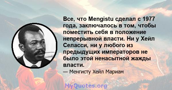 Все, что Mengistu сделал с 1977 года, заключалось в том, чтобы поместить себя в положение непрерывной власти. Ни у Хейл Селасси, ни у любого из предыдущих императоров не было этой ненасытной жажды власти.