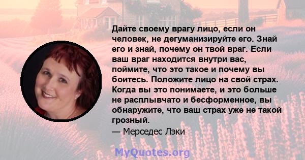 Дайте своему врагу лицо, если он человек, не дегуманизируйте его. Знай его и знай, почему он твой враг. Если ваш враг находится внутри вас, поймите, что это такое и почему вы боитесь. Положите лицо на свой страх. Когда