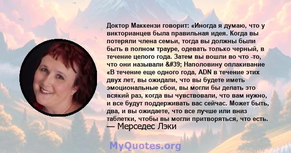 Доктор Маккензи говорит: «Иногда я думаю, что у викторианцев была правильная идея. Когда вы потеряли члена семьи, тогда вы должны были быть в полном трауре, одевать только черный, в течение целого года. Затем вы вошли