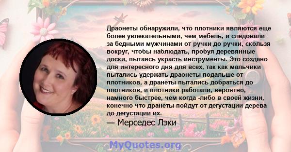 Драонеты обнаружили, что плотники являются еще более увлекательными, чем мебель, и следовали за бедными мужчинами от ручки до ручки, скользя вокруг, чтобы наблюдать, пробуя деревянные доски, пытаясь украсть инструменты. 