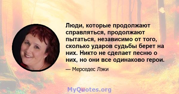 Люди, которые продолжают справляться, продолжают пытаться, независимо от того, сколько ударов судьбы берет на них. Никто не сделает песню о них, но они все одинаково герои.