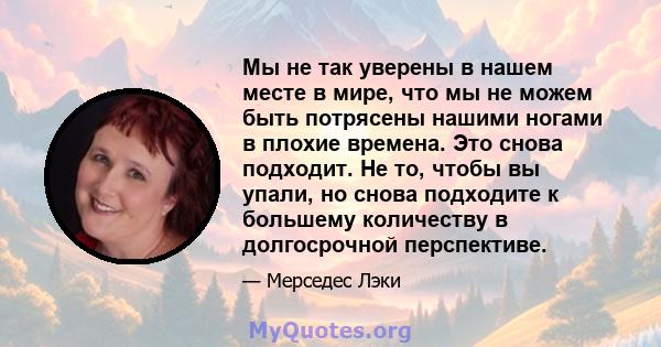 Мы не так уверены в нашем месте в мире, что мы не можем быть потрясены нашими ногами в плохие времена. Это снова подходит. Не то, чтобы вы упали, но снова подходите к большему количеству в долгосрочной перспективе.