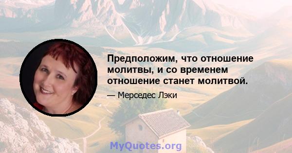 Предположим, что отношение молитвы, и со временем отношение станет молитвой.