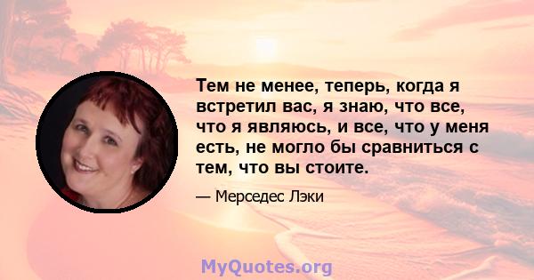 Тем не менее, теперь, когда я встретил вас, я знаю, что все, что я являюсь, и все, что у меня есть, не могло бы сравниться с тем, что вы стоите.