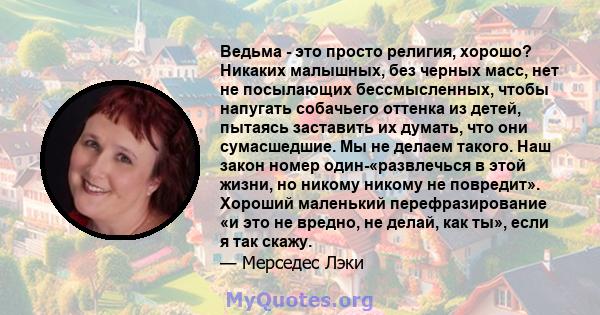 Ведьма - это просто религия, хорошо? Никаких малышных, без черных масс, нет не посылающих бессмысленных, чтобы напугать собачьего оттенка из детей, пытаясь заставить их думать, что они сумасшедшие. Мы не делаем такого.