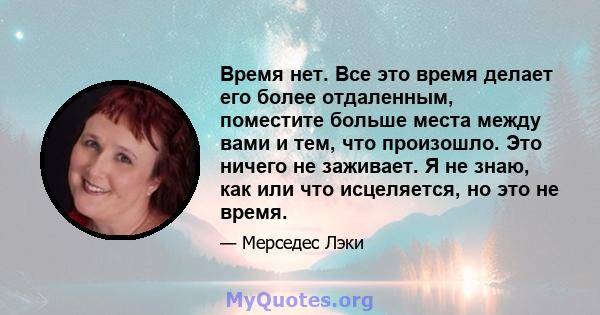 Время нет. Все это время делает его более отдаленным, поместите больше места между вами и тем, что произошло. Это ничего не заживает. Я не знаю, как или что исцеляется, но это не время.