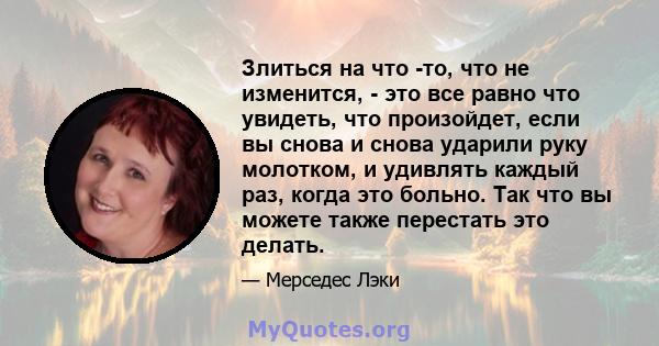 Злиться на что -то, что не изменится, - это все равно что увидеть, что произойдет, если вы снова и снова ударили руку молотком, и удивлять каждый раз, когда это больно. Так что вы можете также перестать это делать.