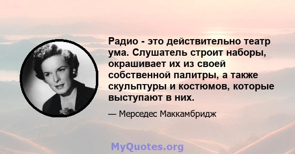 Радио - это действительно театр ума. Слушатель строит наборы, окрашивает их из своей собственной палитры, а также скульптуры и костюмов, которые выступают в них.