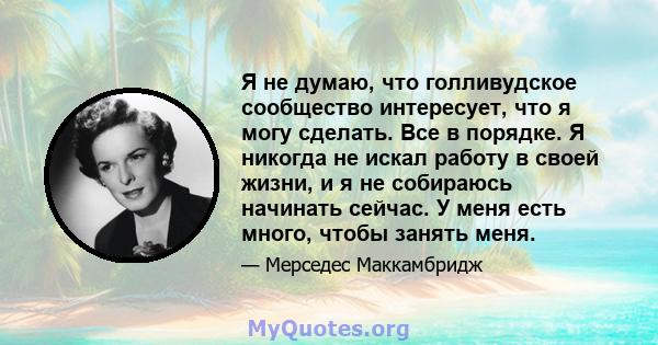 Я не думаю, что голливудское сообщество интересует, что я могу сделать. Все в порядке. Я никогда не искал работу в своей жизни, и я не собираюсь начинать сейчас. У меня есть много, чтобы занять меня.