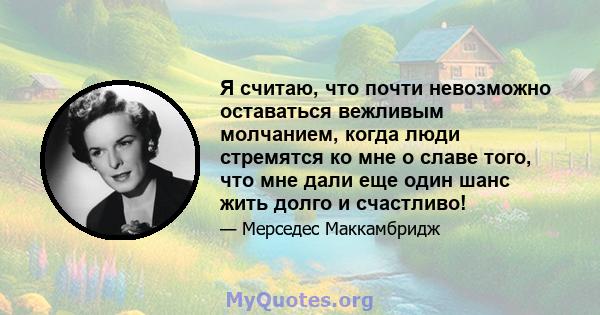 Я считаю, что почти невозможно оставаться вежливым молчанием, когда люди стремятся ко мне о славе того, что мне дали еще один шанс жить долго и счастливо!