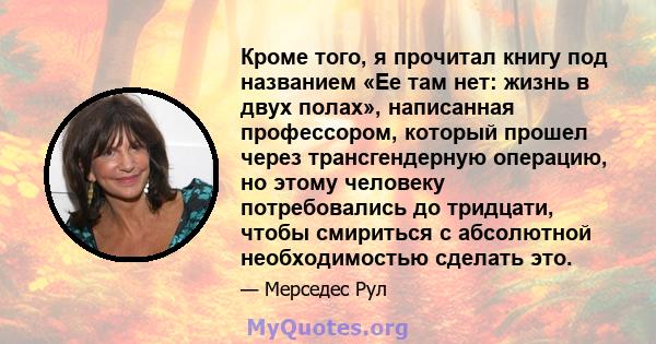 Кроме того, я прочитал книгу под названием «Ее там нет: жизнь в двух полах», написанная профессором, который прошел через трансгендерную операцию, но этому человеку потребовались до тридцати, чтобы смириться с