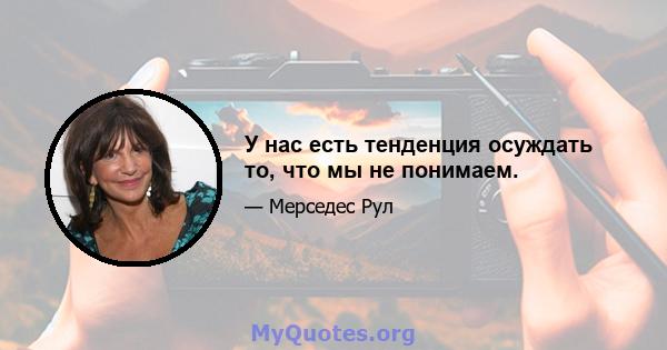 У нас есть тенденция осуждать то, что мы не понимаем.