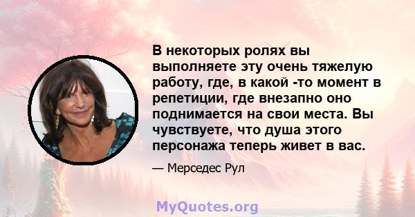 В некоторых ролях вы выполняете эту очень тяжелую работу, где, в какой -то момент в репетиции, где внезапно оно поднимается на свои места. Вы чувствуете, что душа этого персонажа теперь живет в вас.