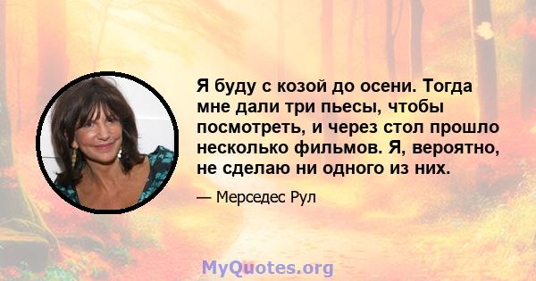 Я буду с козой до осени. Тогда мне дали три пьесы, чтобы посмотреть, и через стол прошло несколько фильмов. Я, вероятно, не сделаю ни одного из них.