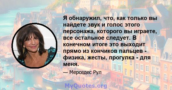 Я обнаружил, что, как только вы найдете звук и голос этого персонажа, которого вы играете, все остальное следует. В конечном итоге это выходит прямо из кончиков пальцев - физика, жесты, прогулка - для меня.