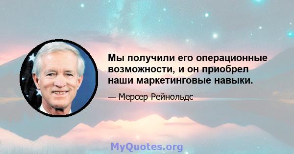 Мы получили его операционные возможности, и он приобрел наши маркетинговые навыки.