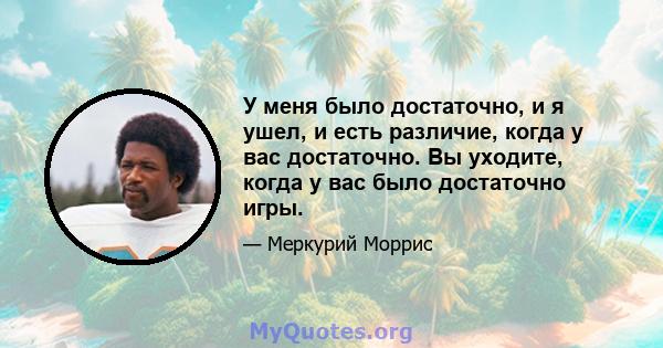 У меня было достаточно, и я ушел, и есть различие, когда у вас достаточно. Вы уходите, когда у вас было достаточно игры.