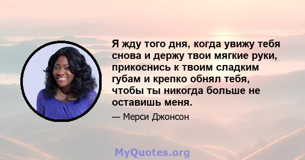 Я жду того дня, когда увижу тебя снова и держу твои мягкие руки, прикоснись к твоим сладким губам и крепко обнял тебя, чтобы ты никогда больше не оставишь меня.