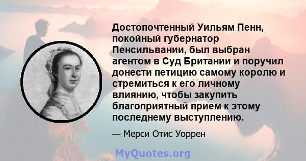 Достопочтенный Уильям Пенн, покойный губернатор Пенсильвании, был выбран агентом в Суд Британии и поручил донести петицию самому королю и стремиться к его личному влиянию, чтобы закупить благоприятный прием к этому