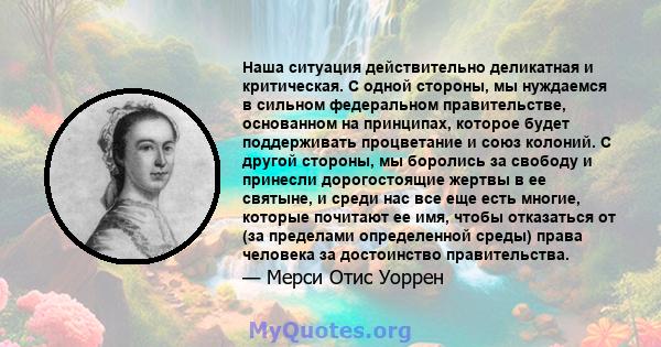 Наша ситуация действительно деликатная и критическая. С одной стороны, мы нуждаемся в сильном федеральном правительстве, основанном на принципах, которое будет поддерживать процветание и союз колоний. С другой стороны,