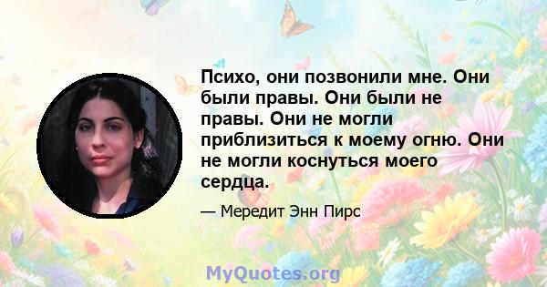 Психо, они позвонили мне. Они были правы. Они были не правы. Они не могли приблизиться к моему огню. Они не могли коснуться моего сердца.