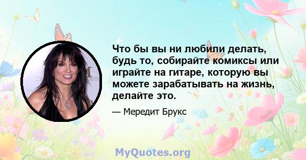 Что бы вы ни любили делать, будь то, собирайте комиксы или играйте на гитаре, которую вы можете зарабатывать на жизнь, делайте это.