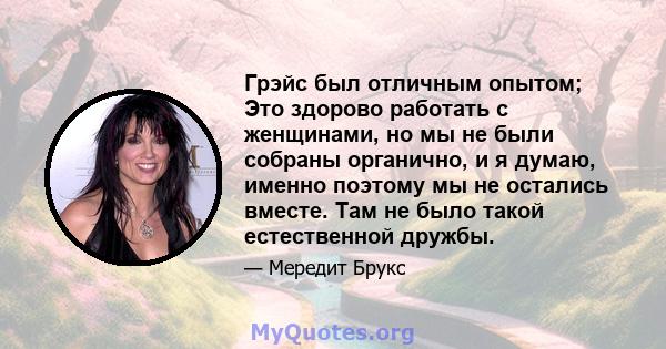 Грэйс был отличным опытом; Это здорово работать с женщинами, но мы не были собраны органично, и я думаю, именно поэтому мы не остались вместе. Там не было такой естественной дружбы.