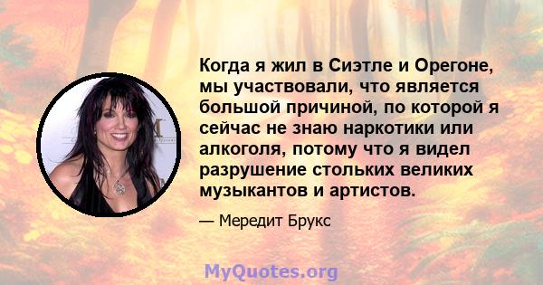 Когда я жил в Сиэтле и Орегоне, мы участвовали, что является большой причиной, по которой я сейчас не знаю наркотики или алкоголя, потому что я видел разрушение стольких великих музыкантов и артистов.